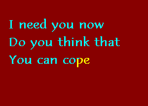 I need you now
Do you think that

You can cope