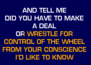 AND TELL ME
DID YOU HAVE TO MAKE
A DEAL
0R WRESTLE FOR
CONTROL OF THE WHEEL
FROM YOUR CONSCIENCE
I'D LIKE TO KNOW
