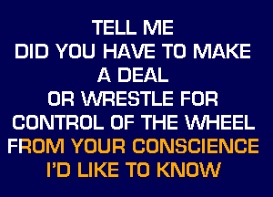 TELL ME
DID YOU HAVE TO MAKE
A DEAL
0R WRESTLE FOR
CONTROL OF THE WHEEL
FROM YOUR CONSCIENCE
I'D LIKE TO KNOW