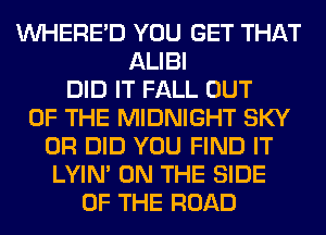 VVHERE'D YOU GET THAT
ALIBI
DID IT FALL OUT
OF THE MIDNIGHT SKY
0R DID YOU FIND IT
LYIN' ON THE SIDE
OF THE ROAD