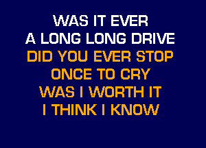 WAS IT EVER
A LONG LONG DRIVE
DID YOU EVER STOP
ONCE T0 CRY
WAS I WORTH IT
I THINK I KNOW