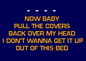 NOW BABY
PULL THE COVERS
BACK OVER MY HEAD
I DON'T WANNA GET IT UP
OUT OF THIS BED
