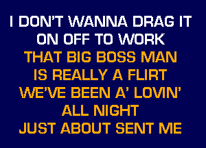 I DON'T WANNA DRAG IT
ON OFF TO WORK
THAT BIG BOSS MAN
IS REALLY A FLIRT
WE'VE BEEN A' LOVIN'
ALL NIGHT
JUST ABOUT SENT ME