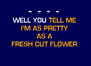 WELL YOU TELL ME
I'M AS PRETTY
AS A
FRESH CUT FLOWER