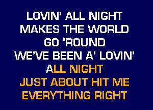 LOVIM ALL NIGHT
MAKES THE WORLD
G0 'ROUND
WE'VE BEEN A' LOVIN'
ALL NIGHT
JUST ABOUT HIT ME
EVERYTHING RIGHT