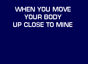 WHEN YOU MOVE
YOUR BODY
UP CLOSE TO MINE