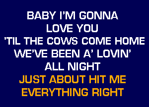BABY I'M GONNA

LOVE YOU
'TIL THE COWS COME HOME

WE'VE BEEN A' LOVIN'
ALL NIGHT
JUST ABOUT HIT ME
EVERYTHING RIGHT