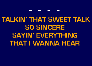 TALKIN' THAT SWEET TALK
SO SINCERE
SAYIN' EVERYTHING
THAT I WANNA HEAR
