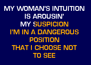 MY WOMAN'S INTUITION
IS AROUSIN'
MY SUSPICION
I'M IN A DANGEROUS
POSITION
THAT I CHOOSE NOT
TO SEE
