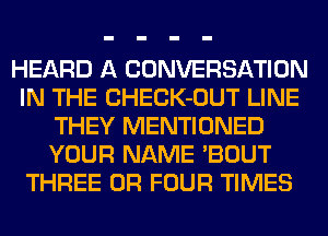 HEARD A CONVERSATION
IN THE CHECK-OUT LINE
THEY MENTIONED
YOUR NAME 'BOUT
THREE 0R FOUR TIMES