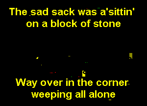 The ,sad sack was'a'sittin'
on a block of stone

' . .B
Way over in the corner.
weeping all alone