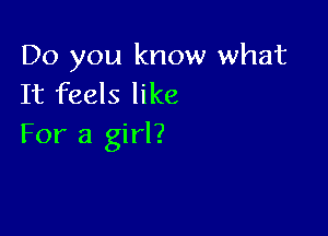Do you know what
It feels like

For a girl?