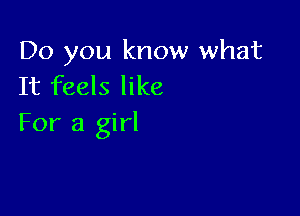 Do you know what
It feels like

For a girl