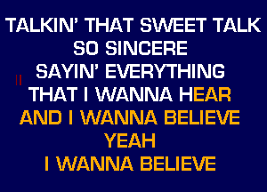TALKIN' THAT SWEET TALK
SO SINCERE
SAYIN' EVERYTHING
THAT I WANNA HEAR
AND I WANNA BELIEVE
YEAH
I WANNA BELIEVE