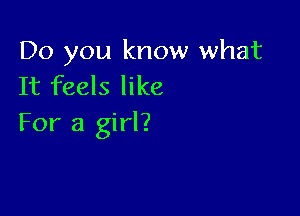 Do you know what
It feels like

For a girl?