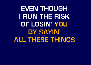 EVEN THOUGH

I RUN THE RISK

OF LOSIN' YOU
BY SAYIN'

ALL THESE THINGS