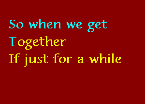 So when we get
Together

If just for a while