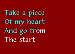 Take a piece
Of my heart

And go from
The start