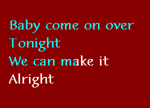 Baby come on over
Tonight

We can make it
Alright