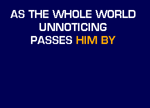 AS THE WHOLE WORLD
UNNOTICING
PASSES HIM BY