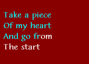 Take a piece
Of my heart

And go from
The start