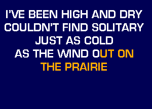 I'VE BEEN HIGH AND DRY
COULDN'T FIND SOLITARY
JUST AS COLD
AS THE WIND OUT ON
THE PRAIRIE