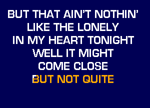 BUT THAT AIN'T NOTHIN'
LIKE THE LONELY
IN MY HEART TONIGHT
WELL IT MIGHT
COME CLOSE
BUT NOT QUITE