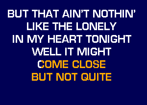 BUT THAT AIN'T NOTHIN'
LIKE THE LONELY
IN MY HEART TONIGHT
WELL IT MIGHT
COME CLOSE
BUT NOT QUITE
