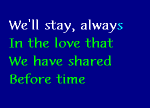 We'll stay, always
In the love that

We have shared
Before time