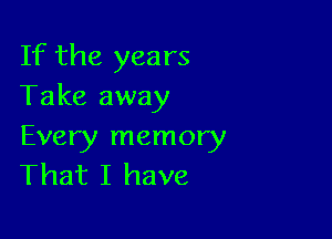 If the years
Take away

Every memory
That I have