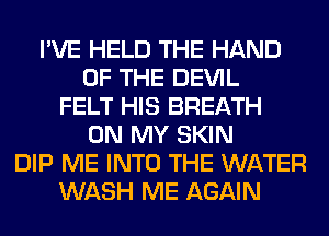 I'VE HELD THE HAND
OF THE DEVIL
FELT HIS BREATH
ON MY SKIN
DIP ME INTO THE WATER
WASH ME AGAIN