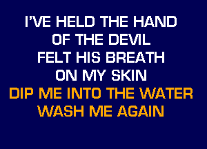 I'VE HELD THE HAND
OF THE DEVIL
FELT HIS BREATH
ON MY SKIN
DIP ME INTO THE WATER
WASH ME AGAIN