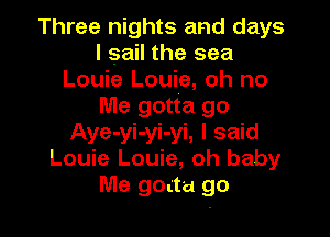Three nights and days
I sail the sea
Louie Louie, oh no
Me gotta go

Aye-yi-yi-yi, I said
Louie Louie, oh baby
Me goatu go