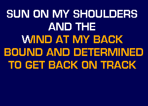 SUN ON MY SHOULDERS
AND THE
WIND AT MY BACK
BOUND AND DETERMINED
TO GET BACK ON TRACK