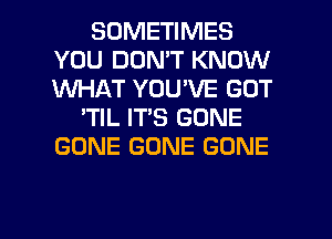 SOMETIMES
YOU DON'T KNOW
1M'UI-IAT YOU'VE GOT

'TIL IT'S GONE
GONE GONE GONE

g