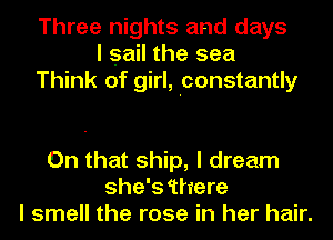 Three nights and days
I sail the sea
Think of girl, Iconstantly

On that ship, I dream
she's 'there
I smell the rose in her hair.