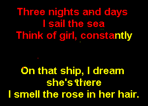 Three nights and days
I sail the sea
Think of girl, constantly

On that ship, I dream
she's 'there
I smell the rose in her hair.