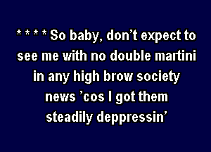 30 baby, don't expect to
see me with no double maltini
in any high brow society
news 'cos I got them
steadily deppressin'