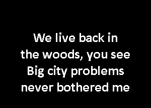 We live back in

the woods, you see
Big city problems
never bothered me
