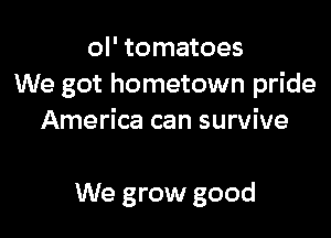 ol' tomatoes
We got hometown pride

America can survive

We grow good