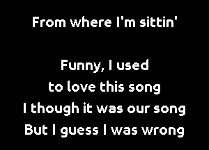 From where I'm sittin'

Funny, I used

to love this song
I though it was our song
But I guess I was wrong