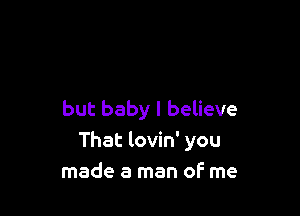 but baby I believe
That lovin' you
made a man oF me