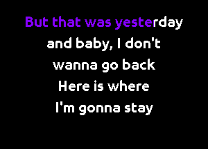 But that was yesterday
and baby, I don't
wanna go back
Here is where

I'm gonna stay