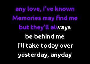 any love, I've known
Memories may find me
but they'll always
be behind me
I'll take today over
yesterday, anyday