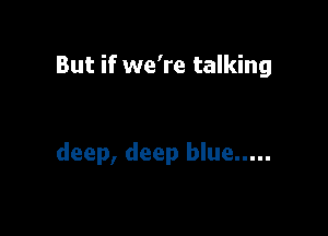 But if we're talking

deep, deep blue .....