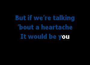 But if we're talking
bout a heartache

It would be you