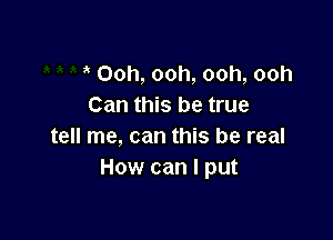 Ooh, ooh, ooh, ooh
Can this be true

tell me, can this be real
How can I put