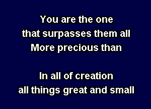 You are the one
that surpasses them all
More precious than

In all of creation
all things great and small