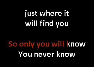 just where it
will find you

80 only you will know
You never know