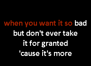 when you want it so bad

but don't ever take
it for granted
'cause it's more